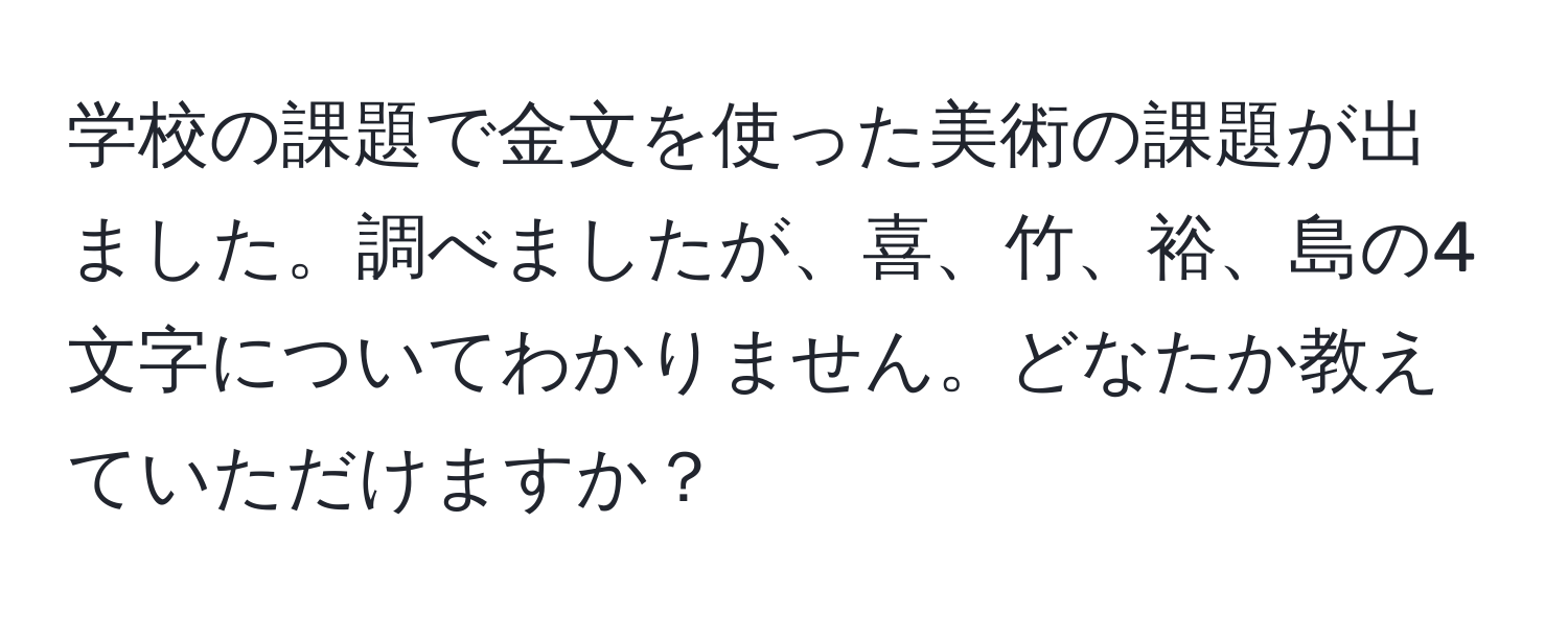 学校の課題で金文を使った美術の課題が出ました。調べましたが、喜、竹、裕、島の4文字についてわかりません。どなたか教えていただけますか？