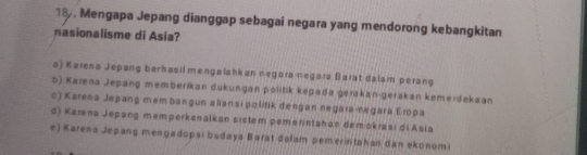 18 . Mengapa Jepang dianggap sebagai negara yang mendorong kebangkitan
nasionalisme di Asia?
a) Karena Jepang berhasil mengalahkan negara-negara Barat dálam perang
b) Karena Jepang memberíkan dukungan politik kepada gerakan-gerakan kemerdekaan
c) Karena Jepang mem bangun aliansi politik dengan negara-negara Eropa
d) Karena Jepang memperkenalkan sistem pemerintahan demokrasi di Asia
e) Karena Jepang mengadopsı budaya Barat đalam pemerintahan dan ekonomi