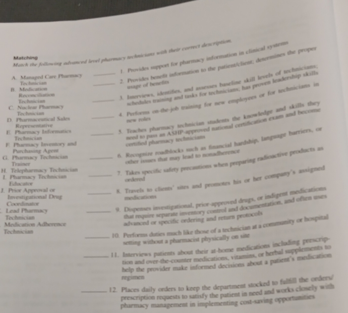 Match the following advanced level pharmacy technicians with their correcs description 
1. Provides support for pharmacy information in clinical systems 
Matching 
A. Managed Care Pharmacy 
_3. Inerviews, identifies, and assesses baseline skill levels of technicians. 
Technician 
2. Provides benefit information to the patient/client; determines the propes 
B. Medication 
usage of benelits 
schedules training and tasks for technicians; has proven leadership skills 
Reconciliation 
Technician 
C. Noclear Pharmacy 
Tochnician 
_4. Performs on-the-job training for new employees or for technicians in 
D. Phurmaceutical Sales 
E. Pharmacy Informatics _5. Teaches pharmacy technician students the knowledge and skills they 
new roles 
Representative 
Technician 
need to pass an ASHP-approved national certification exam and become 
F. Pharmacy Inventory and certified pharmacy technicians 
G. Pharmacy Techniciam __6. Recopnize roadblocks such as financial hardship, language barriers, or 
Parchuing Agem 
other isses that may lead to nonadherenct 
7. Tikes specific safety precautions when preparing radioactive products as 
Trainer 
H. Telepharmacy Technician 
I. Pharmacy Technicin 
_8. Travels to clients' sites and promotes his or her company's assigned 
Educator ordered 
J. Prior Approval or 
Investigational Drug medications 
Coordinator 
Lead Pharmacy 
_9. Dispenses investigational, prior-approved drugs, or indigent medications 
Techniciam 
that require sepurate inventory control and documentation, and often uses 
Medication Adherence 
advanced or specific ordering and return protocols 
_10. Performs duties much like those of a technician at a community or hospital 
Technician 
setting without a pharmacist physically on sitte 
_11. Interviews patients about their at-home medications including peescrip- 
tion and over-the-counter medications, vitamins, or herbul supplements to 
help the provider make informed decisions about a patient's medication 
regimen 
_12. Places daily orders to keep the department stocked to fulfill the orders/ 
prescription requests to satisfy the patient in need and works closelly with 
pharmacy management in implementing cost-saving opportunities