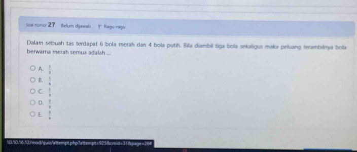 Soal nomor 27 Belum dijawab P Ragu-ragu
Dalam sebuah tas terdapat 6 bola merah dan 4 bola putih. Bila diambil tiga bola sekaligus maka peluang terambilnya bola
berwarna merah semua adalah ...
A.  1/2 
B.  1/6 
C.  1/3 
D.  2/3 
E.  3/4 
10.10.16.12/mod/quiz/attempt.php?attempt=925&cmid=31&page=264