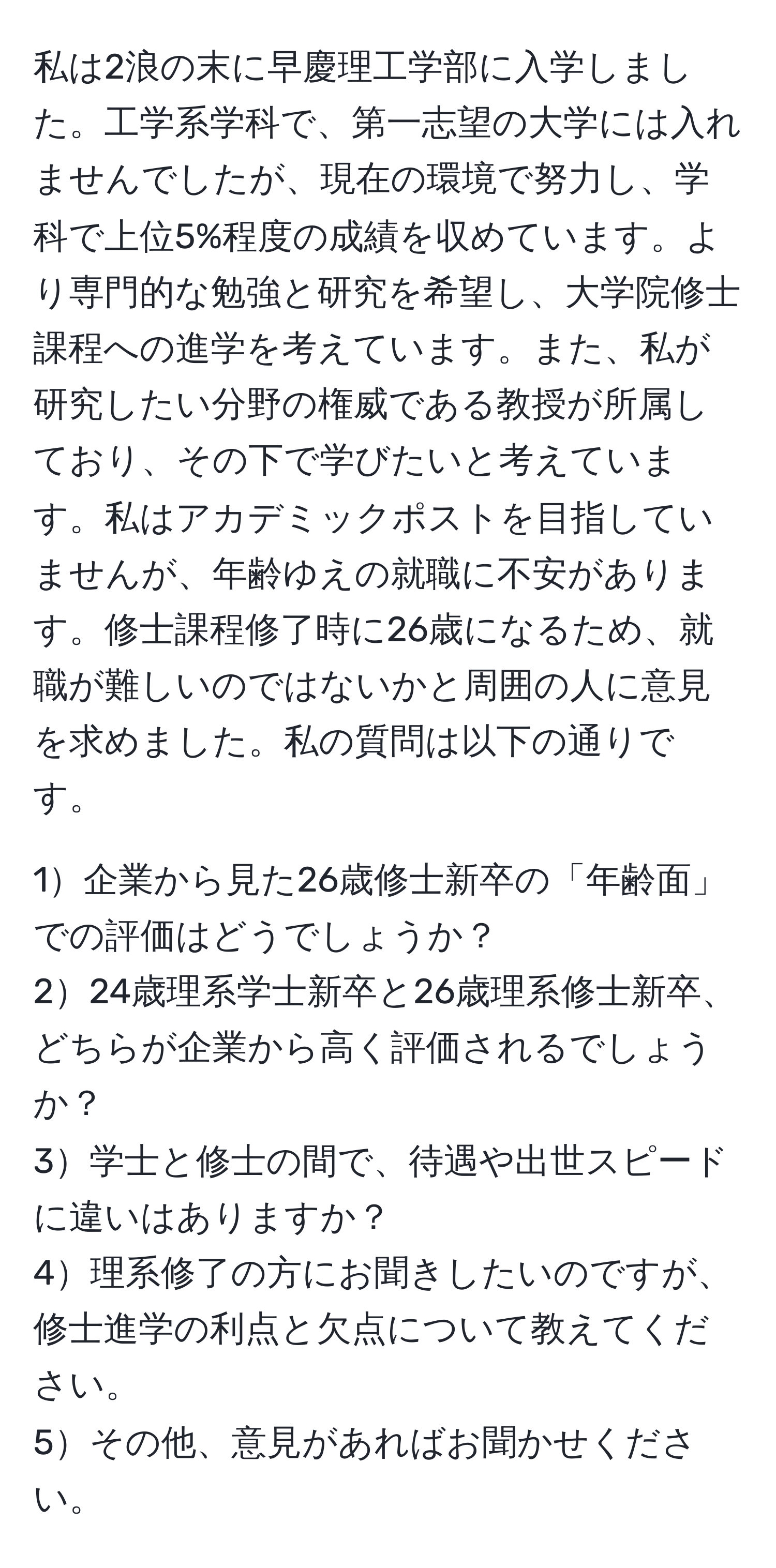 私は2浪の末に早慶理工学部に入学しました。工学系学科で、第一志望の大学には入れませんでしたが、現在の環境で努力し、学科で上位5%程度の成績を収めています。より専門的な勉強と研究を希望し、大学院修士課程への進学を考えています。また、私が研究したい分野の権威である教授が所属しており、その下で学びたいと考えています。私はアカデミックポストを目指していませんが、年齢ゆえの就職に不安があります。修士課程修了時に26歳になるため、就職が難しいのではないかと周囲の人に意見を求めました。私の質問は以下の通りです。

1企業から見た26歳修士新卒の「年齢面」での評価はどうでしょうか？
224歳理系学士新卒と26歳理系修士新卒、どちらが企業から高く評価されるでしょうか？
3学士と修士の間で、待遇や出世スピードに違いはありますか？
4理系修了の方にお聞きしたいのですが、修士進学の利点と欠点について教えてください。
5その他、意見があればお聞かせください。