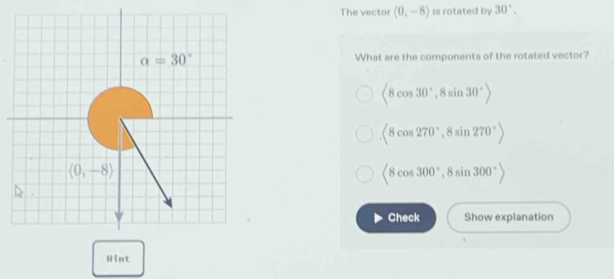 The vector (0,-8) is rotated by 30°.
What are the components of the rotated vector?
(8cos 30°,8sin 30°)
(8cos 270°,8sin 270°)
(8cos 300°,8sin 300°)
Check Show explanation
Hint