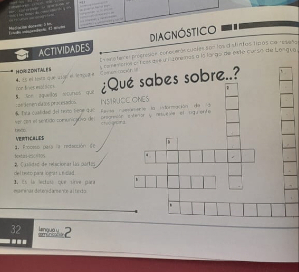 w2.2 
=ed s fêncian 
as mr sariocograf e t es te ode de canéc mémto y 
Estudia independientz 45 mmulh unica dma n y scio 
Mediación docente: 3 hrs 
ACTIVIDADES DIAGNóSTICO 
HORIZONTALES En esta tercer progresión, conocerás cuales son los distintos tipos de reseño 
Es el texto que usap el lenguaje Comuniy comentarios críticas que utilizaremos a lo largo de este curso de Lengua 
5. Son aquellos recursos que ¿Q 
con fines estéticos 
contienen datos procesados. INSTRU 
6. Esta cualidad del texto tiene que Revisa 
progresi 
ver con el sentido comunicativo del crucigra 
texto 
VERTICALES 
1. Proceso para la redacción de 
textos escritos 
2. Cualidad de relacionar las partes 
del texto para lograr unidad 
3. Es la lectura que sirve para 
examinar detenidamente al texto. 
32 lengua y