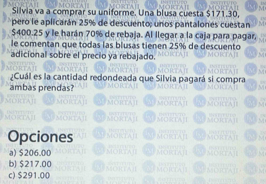 Silvia va a comprar su uniforme. Una blusa cuesta $171.30,
pero le aplicarán 25% de descuento; unos pantalones cuestan
$400.25 y le harán 70% de rebaja. Al llegar a la caja para pagar,
le comentan que todas las blusas tienen 25% de descuento
adicional sobre el precio ya rebajado.
¿Cuál es la cantidad redondeada que Silvia pagará si e
ambas prendas?
Opciones
a) $206.00
b) $217.00
c) $291.00