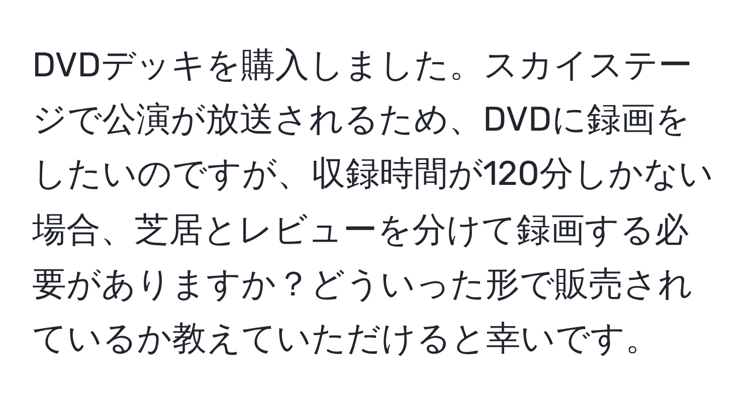 DVDデッキを購入しました。スカイステージで公演が放送されるため、DVDに録画をしたいのですが、収録時間が120分しかない場合、芝居とレビューを分けて録画する必要がありますか？どういった形で販売されているか教えていただけると幸いです。