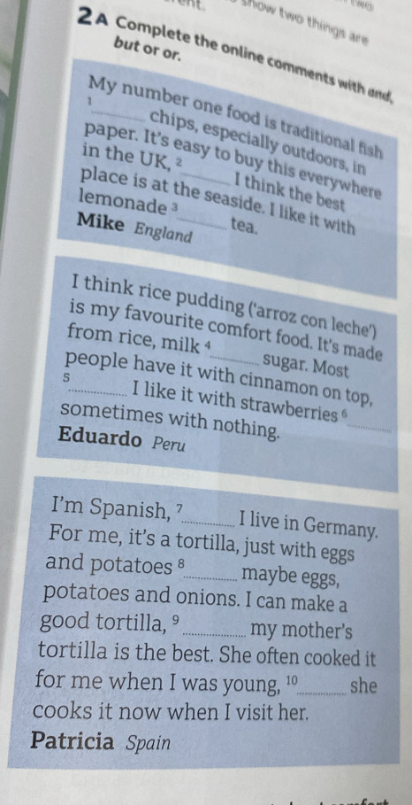 show two things are 
but or or. 
2 A Complete the online comments with and 
My number one food is traditional fish 
1_ chips, especially outdoors, in 
in the UK, ² 
paper. It's easy to buy this everywhere 
I think the best 
place is at the seaside. I like it with 
lemonade ³ tea. 
Mike England 
I think rice pudding ('arroz con leche') 
is my favourite comfort food. It's made 
from rice, milk⁴ sugar. Most 
people have it with cinnamon on top, 
_ 
5_ I like it with strawberries 
sometimes with nothing. 
Eduardo Peru 
I’m Spanish, 7_ I live in Germany. 
For me, it’s a tortilla, just with eggs 
and potatoes §_ maybe eggs, 
potatoes and onions. I can make a 
good tortilla, ° _my mother's 
tortilla is the best. She often cooked it 
for me when I was young, '_ she 
cooks it now when I visit her. 
Patricia Spain