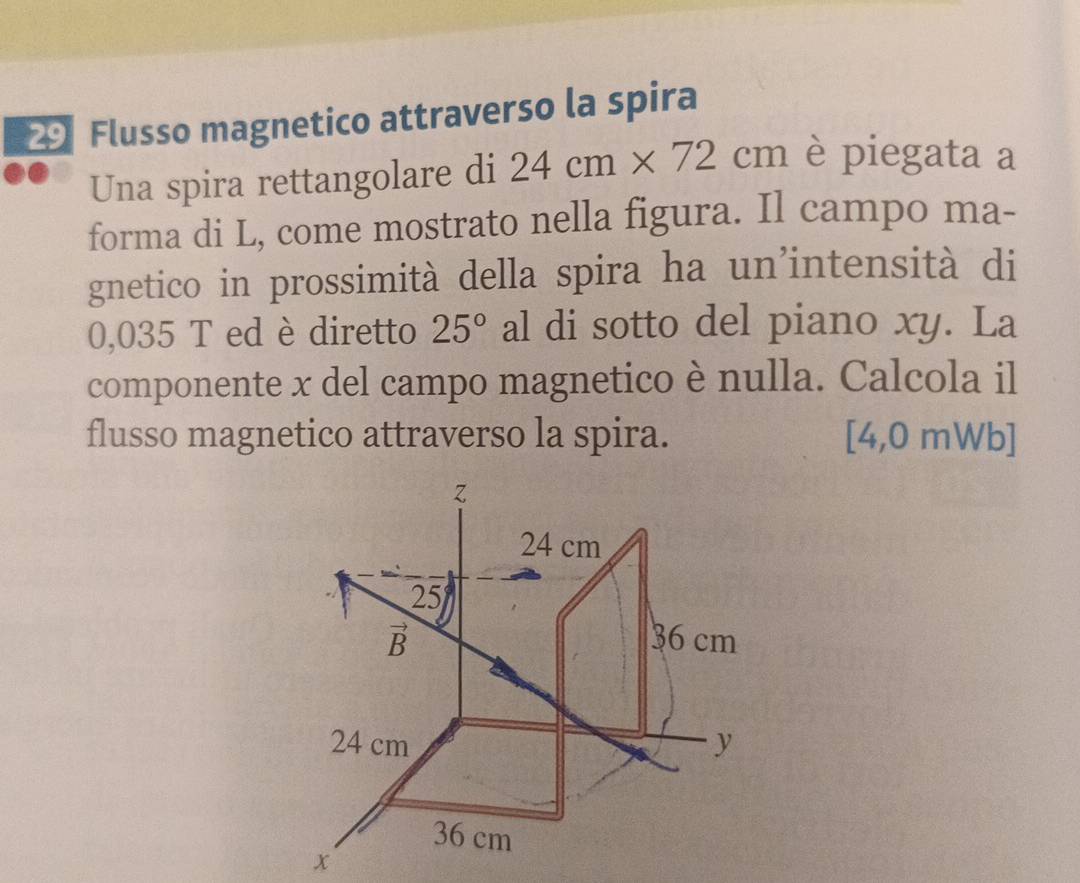 Flusso magnetico attraverso la spira 
Una spira rettangolare di 24cm* 72cm è piegata a 
forma di L, come mostrato nella figura. Il campo ma- 
gnetico in prossimità della spira ha un’intensità di
0,035 T ed è diretto 25° al di sotto del piano xy. La 
componente x del campo magnetico è nulla. Calcola il 
flusso magnetico attraverso la spira. [4,0 mWb]