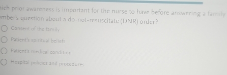 hich prior awareness is important for the nurse to have before answering a family .
ember's question about a do-not-resuscitate (DNR) order?
Consent of the family
Patient's spiritual beliefs
Patient's medical condition
Hospital policies and procedures