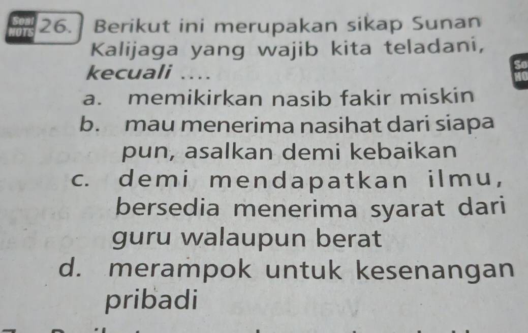 Berikut ini merupakan sikap Sunan
Kalijaga yang wajib kita teladani,
kecuali ....
a. memikirkan nasib fakir miskin
b. mau menerima nasihat dari siapa
pun, asalkan demi kebaikan
c. demi mendapatkan ilmu,
bersedia menerima syarat dari
guru walaupun berat
d. merampok untuk kesenangan
pribadi