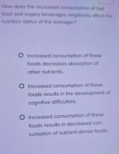 How does the increased consumption of fast
food and sugary beverages negatively affect the
nutrition status of the teenager?
Increased consumption of these
foods decreases absorption of
other nutrients.
Increased consumption of these
foods results in the development of
cognitive difficulties.
Increased consumption of these
foods results in decreased con-
sumption of nutrient-dense foods.