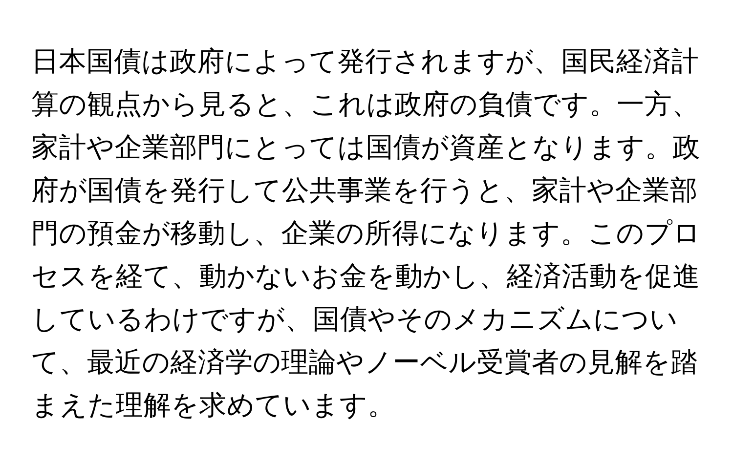 日本国債は政府によって発行されますが、国民経済計算の観点から見ると、これは政府の負債です。一方、家計や企業部門にとっては国債が資産となります。政府が国債を発行して公共事業を行うと、家計や企業部門の預金が移動し、企業の所得になります。このプロセスを経て、動かないお金を動かし、経済活動を促進しているわけですが、国債やそのメカニズムについて、最近の経済学の理論やノーベル受賞者の見解を踏まえた理解を求めています。