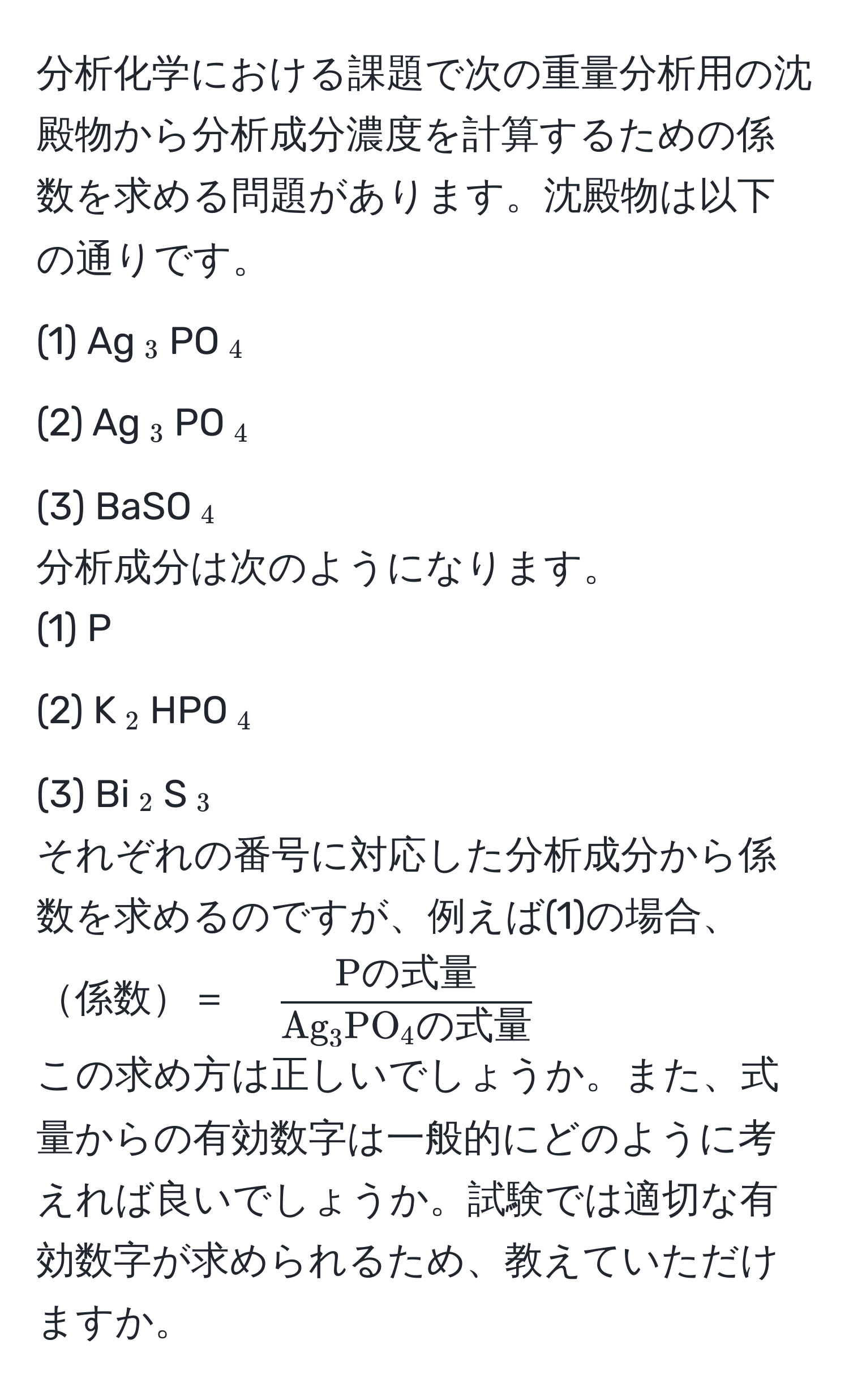 分析化学における課題で次の重量分析用の沈殿物から分析成分濃度を計算するための係数を求める問題があります。沈殿物は以下の通りです。  
(1) Ag(_3)PO(_4)  
(2) Ag(_3)PO(_4)  
(3) BaSO(_4)  
分析成分は次のようになります。  
(1) P  
(2) K(_2)HPO(_4)  
(3) Bi(_2)S(_3)  
それぞれの番号に対応した分析成分から係数を求めるのですが、例えば(1)の場合、  
係数＝　$fracPの式量Ag_3PO_4の式量$  
この求め方は正しいでしょうか。また、式量からの有効数字は一般的にどのように考えれば良いでしょうか。試験では適切な有効数字が求められるため、教えていただけますか。