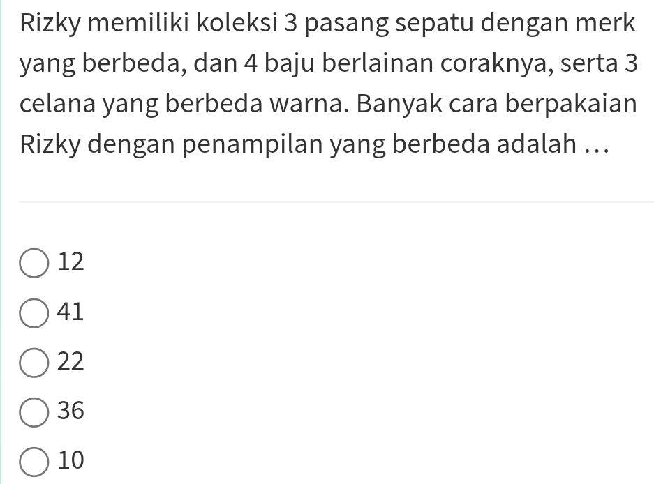 Rizky memiliki koleksi 3 pasang sepatu dengan merk
yang berbeda, dan 4 baju berlainan coraknya, serta 3
celana yang berbeda warna. Banyak cara berpakaian
Rizky dengan penampilan yang berbeda adalah ...
12
41
22
36
10