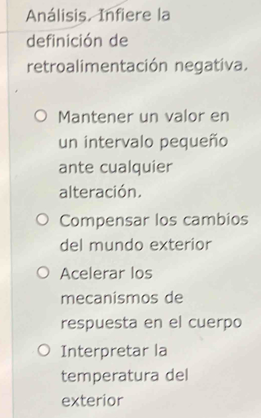 Análisis. Infiere la
definición de
retroalimentación negativa.
Mantener un valor en
un intervalo pequeño
ante cualquier
alteración.
Compensar los cambios
del mundo exterior
Acelerar los
mecanismos de
respuesta en el cuerpo
Interpretar la
temperatura del
exterior