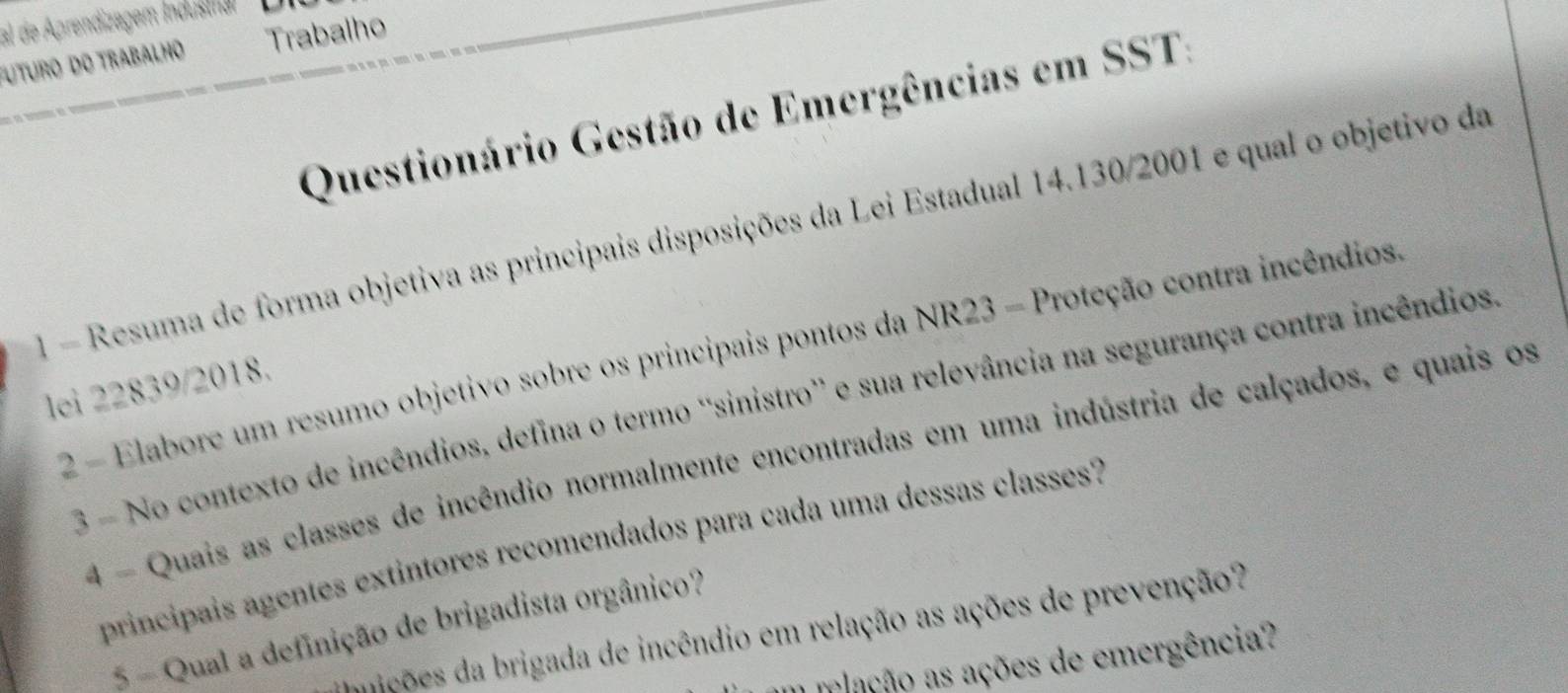 al de Aprendizagem Indusman 
UTuro do Trabalho Trabalho 
Questionário Gestão de Emergências em SST: 
1 - Resuma de forma objetiva as principais disposições da Lei Estadual 14.130/2001 e qual o objetivo da 
2 - Elabore um resumo objetivo sobre os principais pontos da NR23 - Proteção contra incêndios 
lei 22839/2018. 
3 - No contexto de incêndios, defina o termo 'sinistro” e sua relevância na segurança contra incêndios 
4 - Quais as classes de incêndio normalmente encontradas em uma indústria de calçados, e quais os 
principais agentes extintores recomendados para cada uma dessas classes? 
5 - Qual a definição de brigadista orgânico? 
mições da brigada de incêndio em relação as ações de prevenção? 
a mlação as ações de emergência?