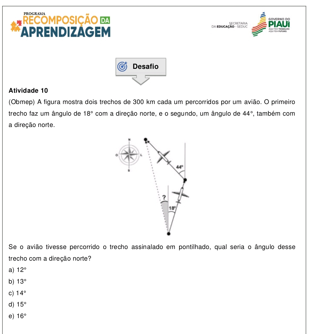 PROGRAMA
RECOMPOSIÇÃO D GOVERNO DO
SECRETARIA
da Educação - SEdUC PIAUI
APRENDIZAGEM
2 fd 01086''º
Desafio
Atividade 10
(Obmep) A figura mostra dois trechos de 300 km cada um percorridos por um avião. O primeiro
trecho faz um ângulo de 18° com a direção norte, e o segundo, um ângulo de 44° , também com
a direção norte.
Se o avião tivesse percorrido o trecho assinalado em pontilhado, qual seria o ângulo desse
trecho com a direção norte?
a) 12°
b) 13°
c) 14°
d) 15°
e) 16°