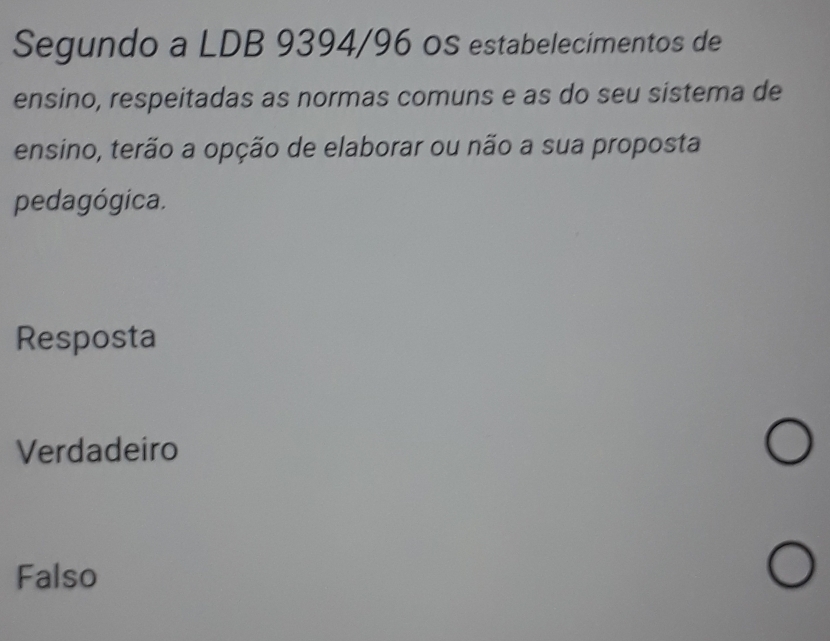 Segundo a LDB 9394/96 oS estabelecimentos de
ensino, respeitadas as normas comuns e as do seu sistema de
ensino, terão a opção de elaborar ou não a sua proposta
pedagógica.
Resposta
Verdadeiro
Falso