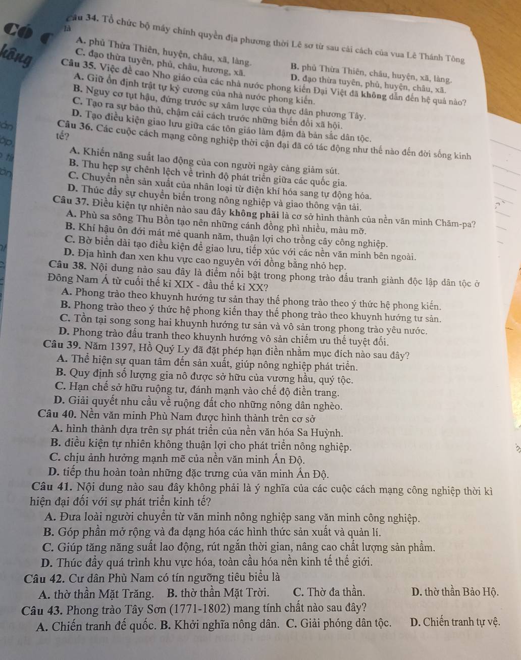Co 1B
cầu 34. Tổ chức bộ máy chính quyền địa phương thời Lê sơ từ sau cải cách của vua Lê Thánh Tông
A. phủ Thừa Thiên, huyện, châu, xã, làng. B. phủ Thừa Thiên, châu, huyện, xã, làng.
C. đạo thừa tuyên, phủ, châu, hương, xã. D. đạo thừa tuyên, phủ, huyện, châu, xã.
kông Câu 35. Việc đề cao Nho giáo của các nhà nước phong kiển Đại Việt đã không dẫn đến hệ quả nào?
A. Giữ ổn định trật tự kỷ cương của nhà nước phong kiến.
B. Nguy cơ tụt hậu, đứng trước sự xâm lược của thực dân phương Tây.
C. Tạo ra sự bảo thủ, chậm cải cách trước những biến đổi xã hội.
D. Tạo điều kiện giao lưu giữa các tôn giáo làm đậm đà bản sắc dân tộc.
tể?
án Câu 36. Các cuộc cách mạng công nghiệp thời cận đại đã có tác động như thế nào đến đời sống kinh
op.
t
A. Khiến năng suất lao động của con người ngày càng giảm sút.
B. Thu hẹp sự chênh lệch về trình độ phát triển giữa các quốc gia.
an C. Chuyền nền sản xuất của nhân loại từ điện khí hóa sang tự động hóa.
D. Thúc đầy sự chuyền biến trong nông nghiệp và giao thông vận tải.
Câu 37. Điều kiện tự nhiên nào sau đây không phải là cơ sở hình thành của nền văn minh Chăm-pa?
A. Phù sa sông Thu Bồn tạo nên những cánh đồng phì nhiều, màu mỡ.
B. Khí hậu ôn đới mát mẻ quanh năm, thuận lợi cho trồng cây công nghiệp.
C. Bờ biển dài tạo điều kiện đề giao lưu, tiếp xúc với các nền văn minh bên ngoài.
D. Địa hình đan xen khu vực cao nguyên với đồng bằng nhỏ hẹp.
Câu 38. Nội dung nào sau đây là điểm nổi bật trong phong trào đấu tranh giành độc lập dân tộc ở
Đông Nam Á từ cuối thế kỉ XIX - đầu thế kỉ XX?
A. Phong trào theo khuynh hướng tư sản thay thế phong trào theo ý thức hệ phong kiến.
B. Phong trào theo ý thức hệ phong kiến thay thế phong trào theo khuynh hướng tư sản.
C. Tồn tại song song hai khuynh hướng tư sản và vô sản trong phong trào yêu nước.
D. Phong trào đấu tranh theo khuynh hướng vô sản chiếm ưu thế tuyệt đối.
Câu 39. Năm 1397, Hồ Quý Ly đã đặt phép hạn điền nhằm mục đích nào sau đây?
A. Thể hiện sự quan tâm đến sản xuất, giúp nông nghiệp phát triển.
B. Quy định số lượng gia nô được sở hữu của vương hầu, quý tộc.
C. Hạn chế sở hữu ruộng tư, đánh mạnh vào chế độ điền trang.
D. Giải quyết nhu cầu về ruộng đất cho những nông dân nghèo.
Câu 40. Nền văn minh Phù Nam được hình thành trên cơ sở
A. hình thành dựa trên sự phát triển của nền văn hóa Sa Huỳnh.
B. điều kiện tự nhiên không thuận lợi cho phát triển nông nghiệp.
C. chịu ảnh hưởng mạnh mẽ của nền văn minh Ấn Độ.
D. tiếp thu hoàn toàn những đặc trưng của văn minh Ấn Độ.
Câu 41. Nội dung nào sau đây không phải là ý nghĩa của các cuộc cách mạng công nghiệp thời kì
hiện đại đối với sự phát triển kinh tế?
A. Đưa loài người chuyển từ văn minh nông nghiệp sang văn minh công nghiệp.
B. Góp phần mở rộng và đa dạng hóa các hình thức sản xuất và quản lí.
C. Giúp tăng năng suất lao động, rút ngắn thời gian, nâng cao chất lượng sản phẩm.
D. Thúc đầy quá trình khu vực hóa, toàn cầu hóa nền kinh tế thế giới.
Câu 42. Cư dân Phù Nam có tín ngưỡng tiêu biểu là
A. thờ thần Mặt Trăng. B. thờ thần Mặt Trời. C. Thờ đa thần. D. thờ thần Bảo Hộ.
Câu 43. Phong trào Tây Sơn (1771-1802) mang tính chất nào sau đây?
A. Chiến tranh đế quốc. B. Khởi nghĩa nông dân. C. Giải phóng dân tộc. D. Chiến tranh tự vệ.
