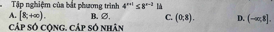 Tập nghiệm của bất phương trình 4^(x+1)≤ 8^(x-2) là
A. [8;+∈fty ). B. ∅. C. (0;8). D. (-∈fty ;8]. 
cÁp SÓ CỌNG. CÁp SÓ nhân