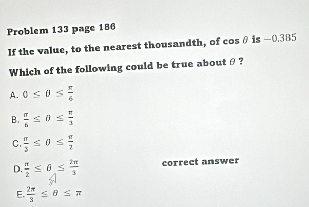 Problem 133 page 186
If the value, to the nearest thousandth, of cos θ is -0.385
Which of the following could be true about θ?
A. 0≤ θ ≤  π /6 
B.  π /6 ≤ θ ≤  π /3 
C.  π /3 ≤ θ ≤  π /2 
D.  π /2 ≤ θ ≤  2π /3  correct answer
E.  2π /3 ≤ θ ≤ π