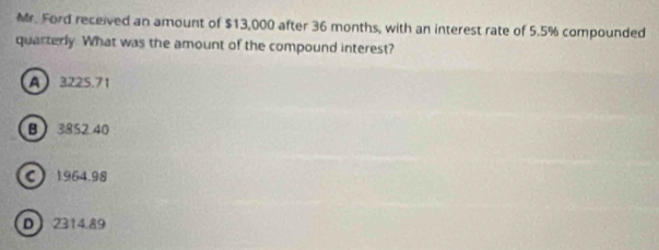 Mr. Ford received an amount of $13,000 after 36 months, with an interest rate of 5.5% compounded
quarterly. What was the amount of the compound interest?
A 3225.71
B 3852.40
C 1964.98
D 2314.89