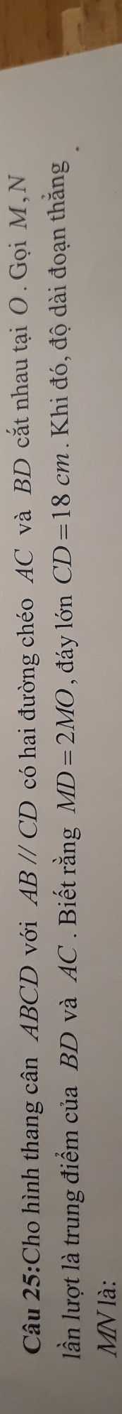 Cho hình thang cân ABCD với ABparallel CD có hai đường chéo AC và BD cắt nhau tại O. Gọi M, N 
lần lượt là trung điểm của BD và AC. Biết rằng MD=2MO , đáy lớn CD=18cm. Khi đó, độ dài đoạn thắng
MN là: