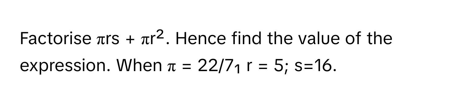 Factorise πrs + πr². Hence find the value of the expression. When π = 22/7₁ r = 5; s=16.​