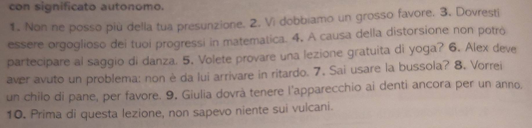 con significato autonomo. 
1. Non ne posso più della tua presunzione. 2. Vi dobbiamo un grosso favore. 3. Dovresti 
essere orgoglioso dei tuoi progressi in matematica. 4. A causa della distorsione non potró 
partecipare al saggio di danza. 5. Volete provare una lezione gratuita di yoga? 6. Alex deve 
aver avuto un problema: non è da lui arrivare in ritardo. 7. Sai usare la bussola? 8. Vorrei 
un chilo di pane, per favore. 9. Giulia dovrà tenere l'apparecchio ai denti ancora per un anno. 
10. Prima di questa lezione, non sapevo niente sui vulcani.