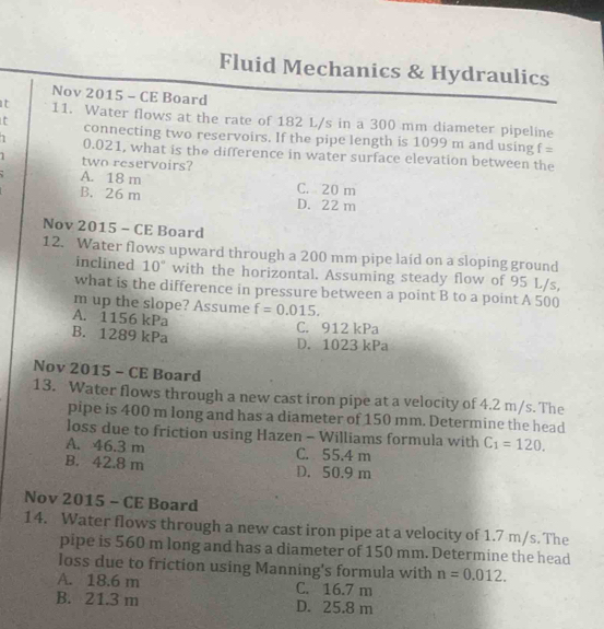 Fluid Mechanics & Hydraulics
Nov 2015 - CE Board
t 11. Water flows at the rate of 182 L/s in a 300 mm diameter pipeline
t connecting two reservoirs. If the pipe length is 1099 m and using
f=
1 0.021, what is the difference in water surface elevation between the
1 two reservoirs?
A. 18 m C. 20 m
B. 26 m D. 22 m
Nov 2015 - CE Board
12. Water flows upward through a 200 mm pipe laid on a sloping ground
inclined 10° with the horizontal. Assuming steady flow of 95 L/s,
what is the difference in pressure between a point B to a point A 500
m up the slope? Assume f=0.015.
A. 1156 kPa C. 912 kPa
B. 1289 kPa D. 1023 kPa
Nov 2015 - CE Board
13. Water flows through a new cast iron pipe at a velocity of 4.2 m/s. The
pipe is 400 m long and has a diameter of 150 mm. Determine the head
loss due to friction using Hazen - Williams formula with C_1=120.
A. 46.3 m C. 55.4 m
B. 42.8 m D. 50.9 m
Nov 2015 - CE Board
14. Water flows through a new cast iron pipe at a velocity of 1.7 m/s. The
pipe is 560 m long and has a diameter of 150 mm. Determine the head
loss due to friction using Manning's formula with n=0.012.
A. 18.6 m C. 16.7 m
B. 21.3 m D. 25.8 m