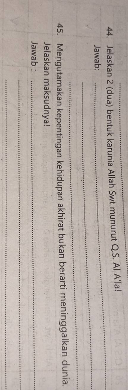 Jelaskan 2 (dua) bentuk karunia Allah Swt munurut Q.S. Al A’la! 
_ 
Jawab: 
_ 
_ 
45. Mengutamakan kepentingan kehidupan akhirat bukan berarti meninggalkan dunia. 
Jelaskan maksudnya! 
Jawab :_ 
_ 
_