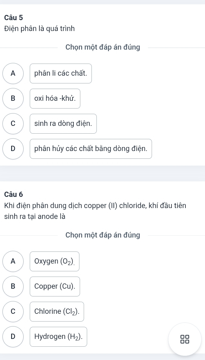 Điện phân là quá trình
Chọn một đáp án đúng
A phân li các chất.
B oxi hóa -khử.
C sinh ra dòng điện.
D phân hủy các chất bằng dòng điện.
Câu 6
Khi điện phân dung dịch copper (II) chloride, khí đầu tiên
sinh ra tại anode là
Chọn một đáp án đúng
A Oxygen (O_2).
B Copper (Cu).
C Chlorine (Cl_2).
D Hydrogen (H_2).
□□
□□