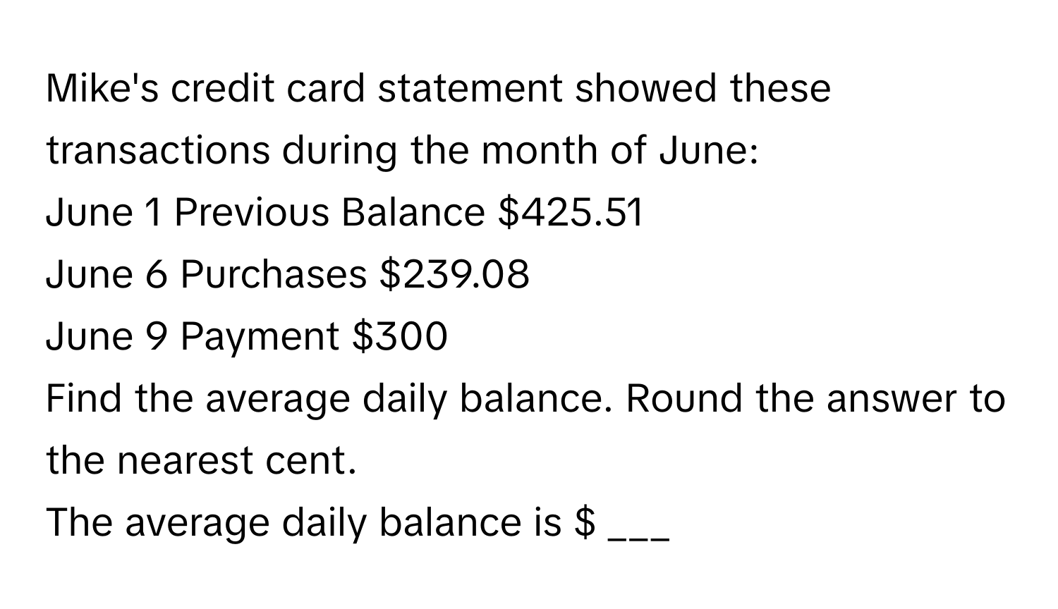 Mike's credit card statement showed these transactions during the month of June:

June 1 Previous Balance $425.51
June 6 Purchases $239.08
June 9 Payment $300

Find the average daily balance. Round the answer to the nearest cent.

The average daily balance is $ ___