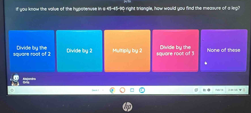 24/30
If you know the value of the hypotenuse in a 45 - 45 - 90 right triangle, how would you find the measure of a leg?
Divide by the Divide by the
square root of 2 Divide by 2 Multiply by 2 square root of 3 None of these
Alejandro
Ortiz
Desk 1 Feb 14 2:44 US