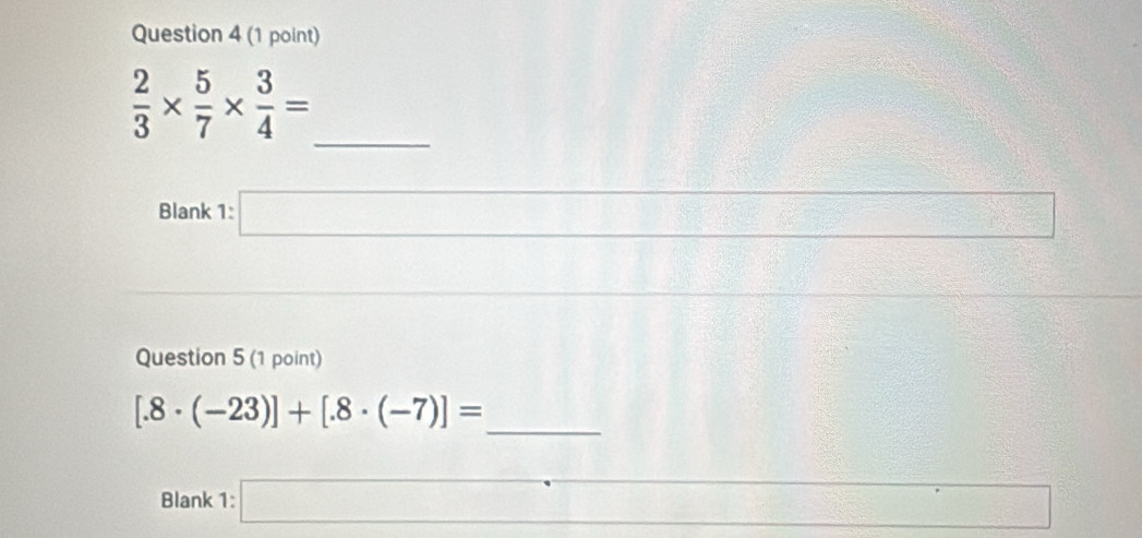  2/3 *  5/7 *  3/4 =
_ 
Blank 1:□ 
Question 5 (1 point) 
_
[.8· (-23)]+[.8· (-7)]=
Blank 1:□