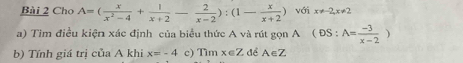 Cho A=( x/x^2-4 + 1/x+2 - 2/x-2 ):(1- x/x+2 ) với x!= -2, x!= 2
a) Tìm điều kiện xác định của biểu thức A và rút gọn A (DS:A= (-3)/x-2 )
b) Tính giá trị của A khi x=-4 c) Timx∈ Z để A∈Z