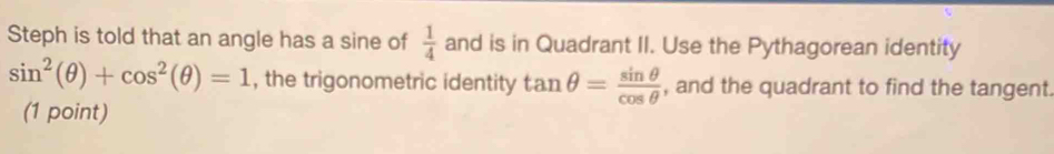 Steph is told that an angle has a sine of  1/4  and is in Quadrant II. Use the Pythagorean identity
sin^2(θ )+cos^2(θ )=1 , the trigonometric identity tan θ = sin θ /cos θ   , and the quadrant to find the tangent. 
(1 point)