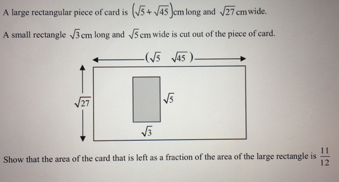 A large rectangular piece of card is (sqrt(5)+sqrt(45)) cm long and sqrt(27) cm wide..
A small rectangle sqrt(3) cm long and sqrt(5) cm wide is cut out of the piece of card.
(sqrt(5) sqrt(45) ).
sqrt(27)
Show that the area of the card that is left as a fraction of the area of the large rectangle is  11/12 