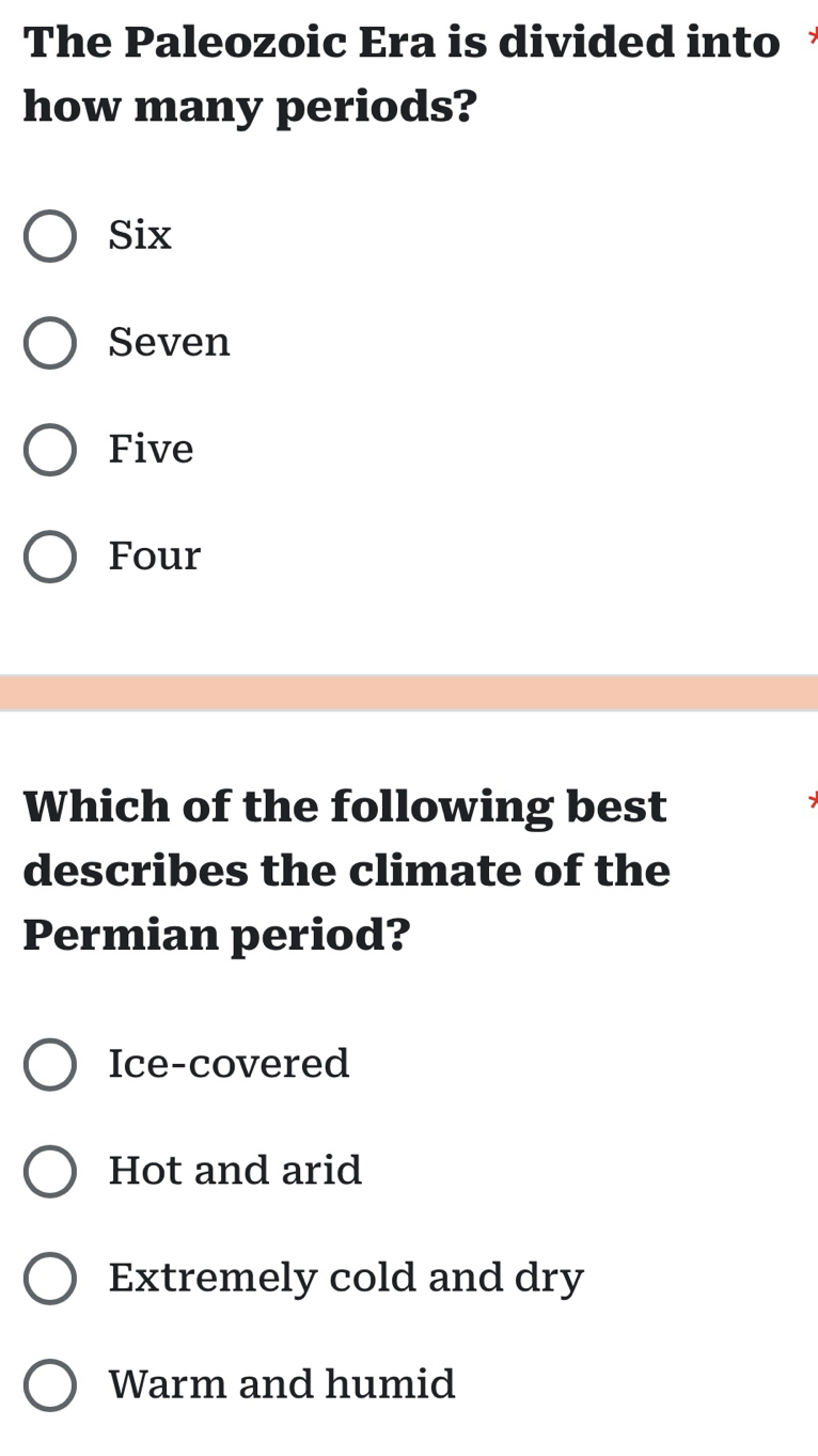 The Paleozoic Era is divided into
how many periods?
Six
Seven
Five
Four
Which of the following best
describes the climate of the
Permian period?
Ice-covered
Hot and arid
Extremely cold and dry
Warm and humid