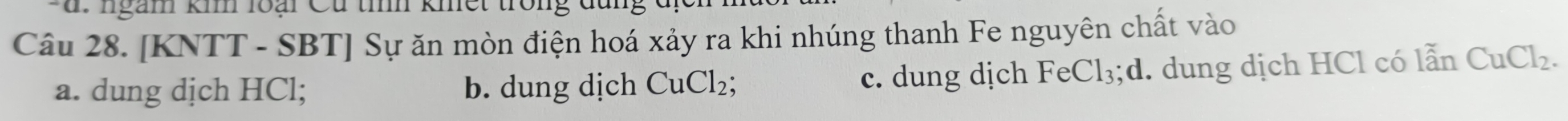 ngam kim loại Cu tình khết tron
Câu 28. [KNTT - SBT] Sự ăn mòn điện hoá xảy ra khi nhúng thanh Fe nguyên chất vào
a. dung dịch HCl; b. dung dịch CuCl_2; c. dung dịch FeCl₃;d. dung dịch HCl có lẫn CuCl_2.