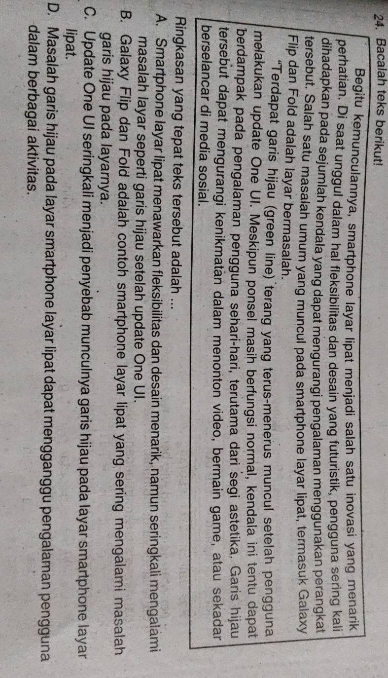Bacalah teks berikut!
Begitu kemunculannya, smartphone layar lipat menjadi salah satu inovasi yang menarik
perhatian. Di saat unggul dalam hal fleksibilitas dan desain yang futuristik, pengguna sering kali
dihadapkan pada sejumlah kendala yang dapat mengurangi pengalaman menggunakan perangkat
tersebut. Salah satu masalah umum yang muncul pada smartphone layar lipat, termasuk Galaxy
Flip dan Fold adalah layar bermasalah.
“Terdapat garis hijau (green line) terang yang terus-menerus muncul setelah pengguna
melakukan update One UI. Meskipun ponsel masin berfungsi normal, kendala ini tentu dapat
berdampak pada pengalaman pengguna sehari-hari, terutama dari segi astetika. Garis hijau
tersebut dapat mengurangi kenikmatan dalam menonton video, bermain game, atau sekadar
berselancar di media sosial.
Ringkasan yang tepat teks tersebut adalah ...
A. Smartphone layar lipat menawarkan fleksibilitas dan desain menarik, namun seringkali mengalami
masalah layar seperti garis hijau setelah update One UI.
B. Galaxy Flip dan Fold adalah contoh smartphone layar lipat yang sering mengalami masalah
garis hijau pada layarnya.
C. Update One UI seringkali menjadi penyebab munculnya garis hijau pada layar smartphone layar
lipat.
D. Masalah garis hijau pada layar smartphone layar lipat dapat mengganggu pengalaman pengguna
dalam berbagai aktivitas.