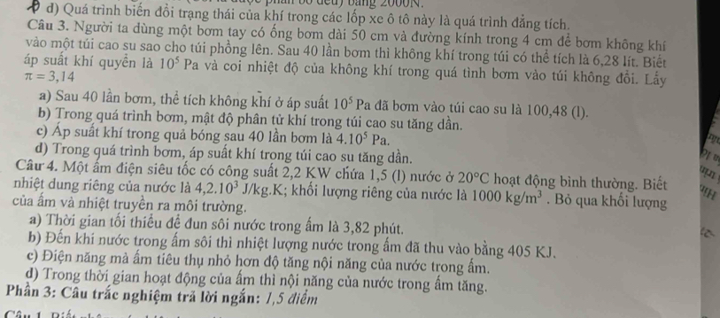 a d) Quá trình biến đồi trạng thái của khí trong các lốp xe ô tô này là quá trình đẳng tích.
Câu 3. Người ta dùng một bơm tay có ống bơm dài 50 cm và đường kính trong 4 cm để bơm không khí
vào một túi cao su sao cho túi phồng lên. Sau 40 lần bơm thì không khí trong túi có thể tích là 6,28 lít. Biết
áp suất khí quyền là 10^5Pa và coi nhiệt độ của không khí trong quá tình bơm vào túi không đổi. Lấy
π =3,14
a) Sau 40 lần bơm, thể tích không khí ở áp suất 10^5Pa a đã bơm vào túi cao su là 100,48 (l).
b) Trong quá trình bơm, mật độ phân tử khí trong túi cao su tăng dần.
c) Áp suất khí trong quả bóng sau 40 lần bơm là 4.10^5Pa.
my
d) Trong quá trình bơm, áp suất khí trong túi cao su tăng dần.
Câu 4. Một ấm điện siêu tốc có công suất 2,2 KW chứa 1,5 (l) nước ở 20°C hoạt động bình thường. Biết म
nhiệt dung riêng của nước là 4,2.10^3 J/kg.K; khối lượng riêng của nước là 1000kg/m^3. Bỏ qua khối lượng
của ẩm và nhiệt truyền ra môi trường.
a) Thời gian tối thiểu để đun sôi nước trong ẩm là 3,82 phút.
b) Đến khi nước trong ấm sôi thì nhiệt lượng nước trong ấm đã thu vào bằng 405 KJ.
c) Điện năng mà ấm tiêu thụ nhỏ hơn độ tăng nội năng của nước trong ẩm.
d) Trong thời gian hoạt động của ấm thì nội năng của nước trong ấm tăng.
Phần 3: Câu trắc nghiệm trả lời ngắn: 1,5 điểm