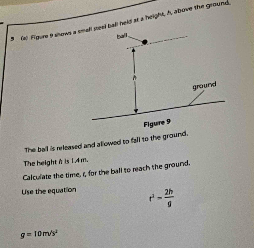 5 (a) Figure 9 shows a el ball held at a height, h, above the ground 
The ball is released and allowed to fall to the ground. 
The height h is 1.4 m. 
Calculate the time, t, for the ball to reach the ground. 
Use the equation
t^2= 2h/g 
g=10m/s^2