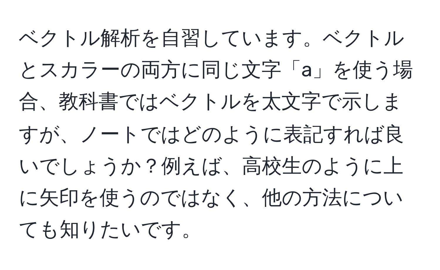 ベクトル解析を自習しています。ベクトルとスカラーの両方に同じ文字「a」を使う場合、教科書ではベクトルを太文字で示しますが、ノートではどのように表記すれば良いでしょうか？例えば、高校生のように上に矢印を使うのではなく、他の方法についても知りたいです。