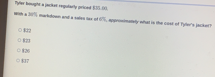 Tyler bought a jacket regularly priced $35.00.
With a 30% markdown and a sales tax of 6%, approximately what is the cost of Tyler's jacket?
$22
$23
$26
$37