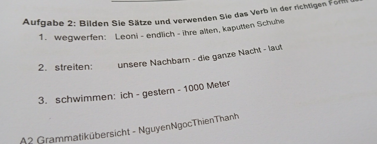 Aufg abe 2: Bilden Sie Sätze und verwenden Sie das Verb in der richtigen F m 
1. wegwerfen: Leoni - endlich - ihre alten, kaputten Schuhe 
2. streiten: unsere Nachbarn - die ganze Nacht - laut 
3. schwimmen: ich - gestern - 1000 Meter
A2 Grammatikübersicht - NguyenNgocThienThanh