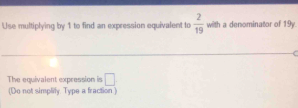 Use multiplying by 1 to find an expression equivalent to  2/19  with a denominator of 19y. 
The equivalent expression is □. 
(Do not simplify. Type a fraction.)