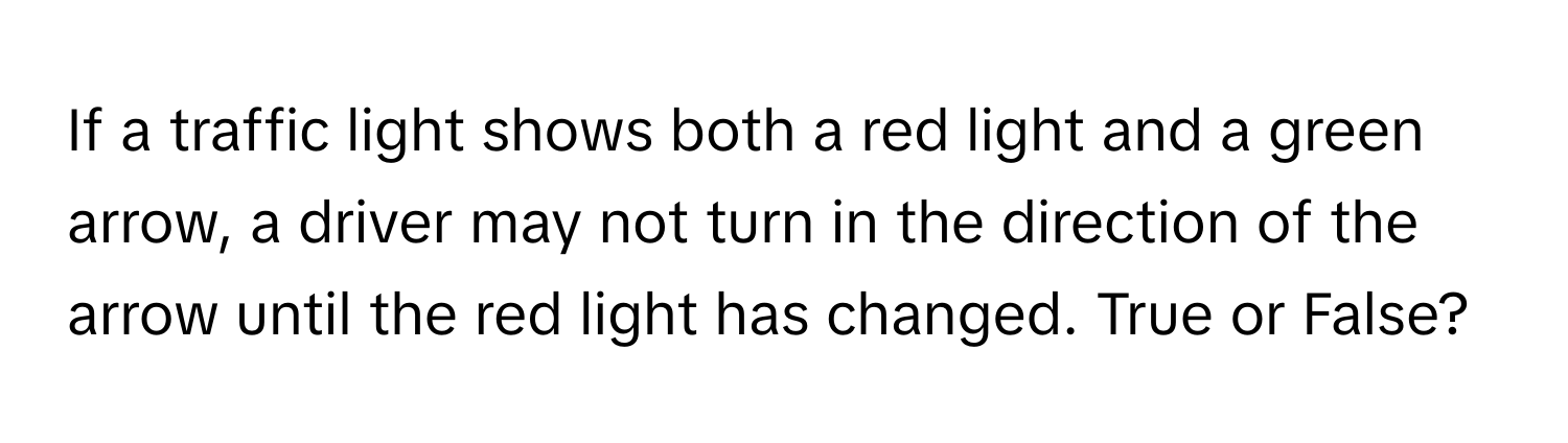 If a traffic light shows both a red light and a green arrow, a driver may not turn in the direction of the arrow until the red light has changed. True or False?