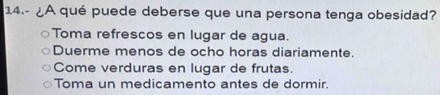 14.- ¿A qué puede deberse que una persona tenga obesidad?
Toma refrescos en lugar de agua.
Duerme menos de ocho horas diariamente.
Come verduras en lugar de frutas.
Toma un medicamento antes de dormir.