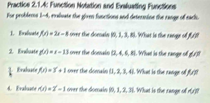 Practice 2.1.4: Function Notation and Evaluating Functions 
For problems 1=4 , evaluate the given functions and determine the range of each. 
1. Evaluats f(x)=2x-8 over the domain  0,1,3,8 1 What is the range of ft
2. Evaluate g(x)=x-13 over the domain  2,4,6,8 :. What is the rangs oll f f 
2 Evaluate f(x)=3+1 over the domain  1,2,3,4. What is the range of fxfl
4. Evaluate r(x)=Z-1 over the domain  0,1,2,3. What is the range of (B