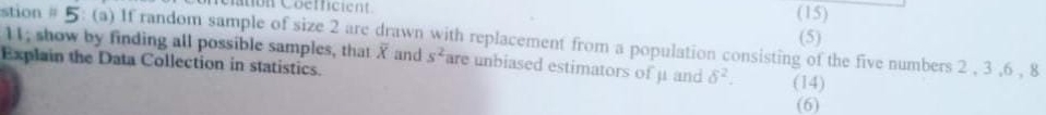 Cation Coefficient. (15) (5) 
stion # 5: (a) If random sample of size 2 are drawn with replacement from a population consisting of the five numbers 2 , 3 , 6 , 8 1I; show by finding all possible samples, that overline X and s^2 are unbiased estimators of μ and delta^2. (14) 
Explain the Data Collection in statistics. 
(6)